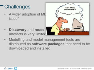 8 Challenges 
• A wider adoption of MDE technologies is still an 
CloudMDE2014 – 30 SEPT 2014, Valencia, Spain 
issue* 
• Discovery and reuse of existing modeling 
artefacts is very limited 
• Modelling and model management tools are 
distributed as software packages that need to be 
downloaded and installed 
 
