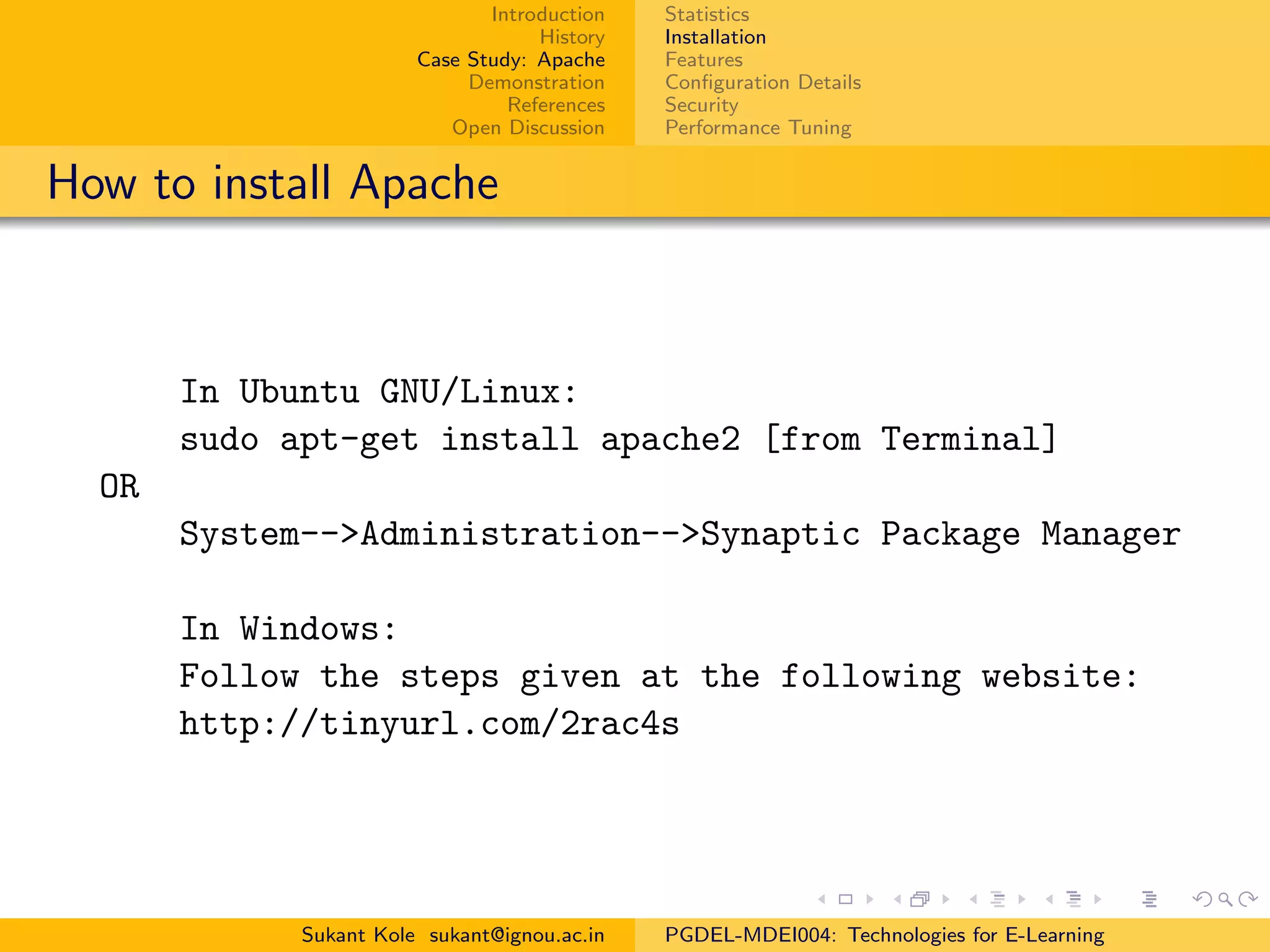 Introduction
History
Case Study: Apache
Demonstration
References
Open Discussion
Statistics
Installation
Features
Conﬁguration Details
Security
Performance Tuning
How to install Apache
In Ubuntu GNU/Linux:
sudo apt-get install apache2 [from Terminal]
OR
System-->Administration-->Synaptic Package Manager
In Windows:
Follow the steps given at the following website:
http://tinyurl.com/2rac4s
Sukant Kole sukant@ignou.ac.in PGDEL-MDEI004: Technologies for E-Learning
 
