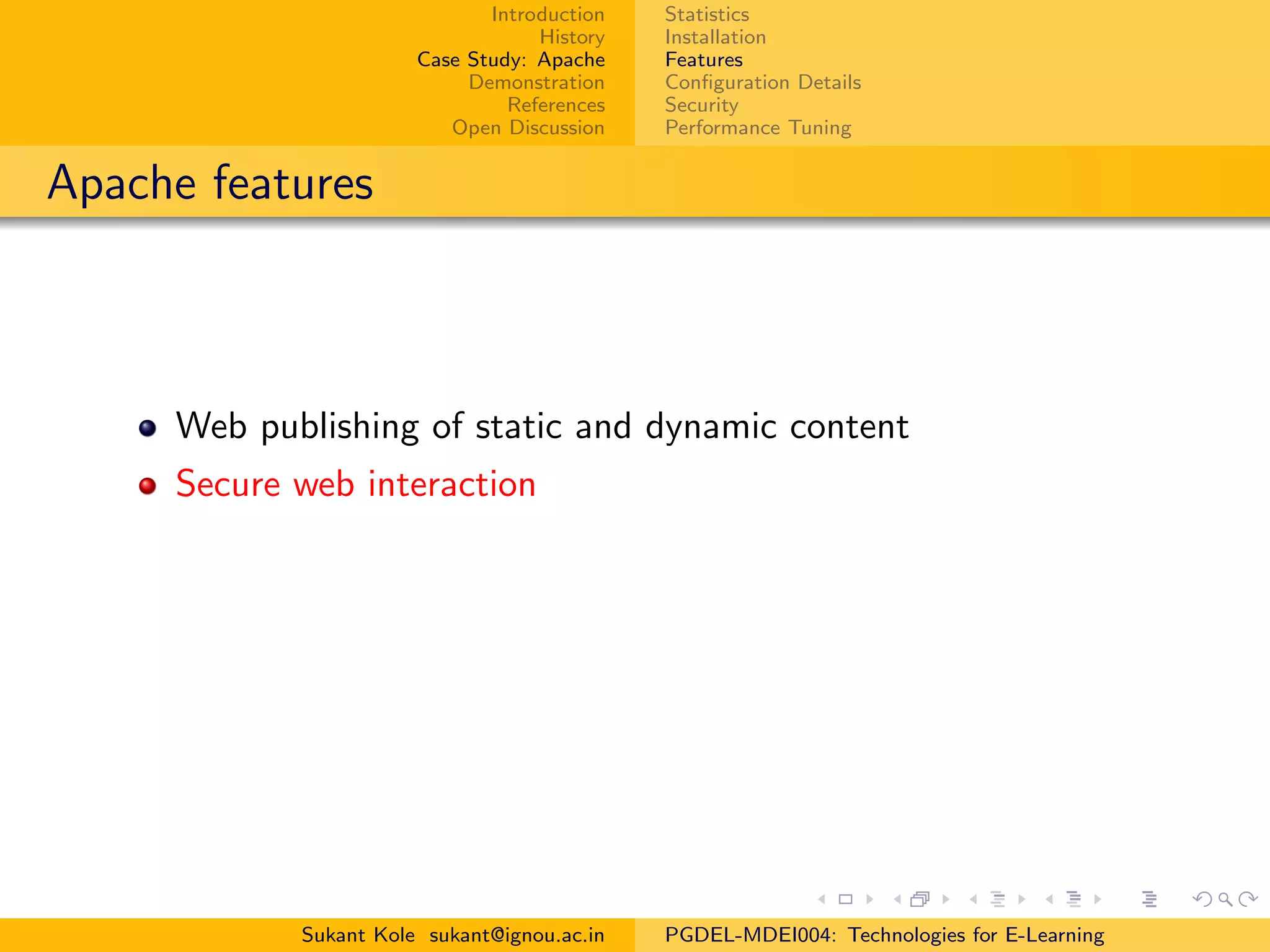 Introduction
History
Case Study: Apache
Demonstration
References
Open Discussion
Statistics
Installation
Features
Conﬁguration Details
Security
Performance Tuning
Apache features
Web publishing of static and dynamic content
Secure web interaction
Sukant Kole sukant@ignou.ac.in PGDEL-MDEI004: Technologies for E-Learning
 