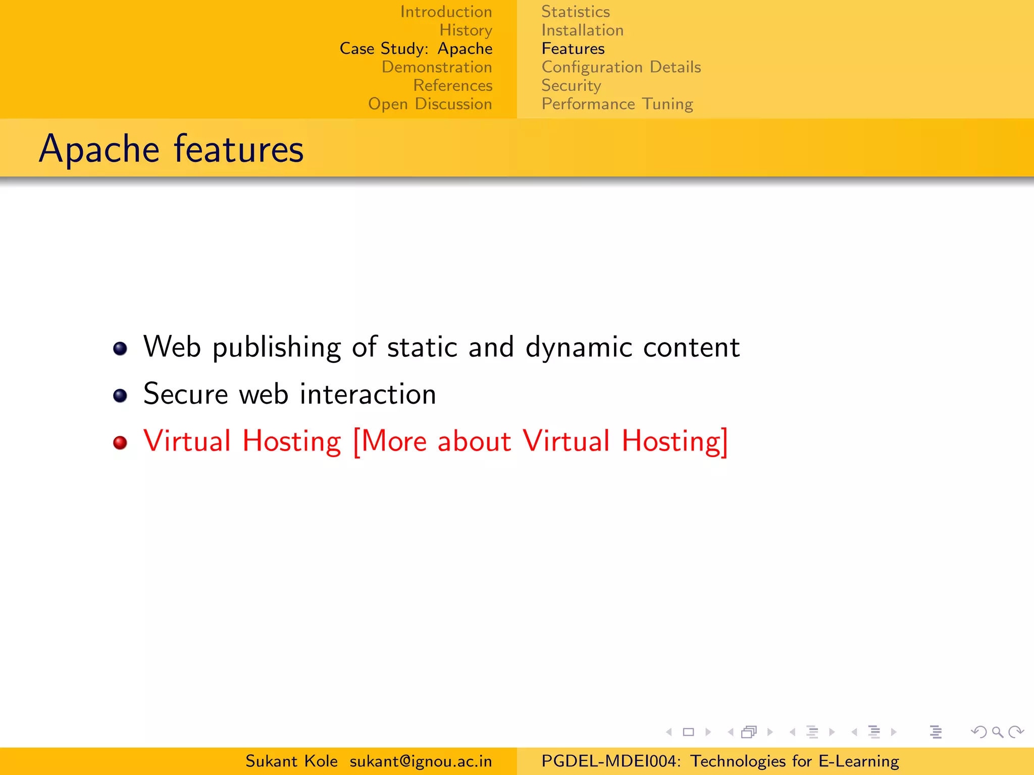 Introduction
History
Case Study: Apache
Demonstration
References
Open Discussion
Statistics
Installation
Features
Conﬁguration Details
Security
Performance Tuning
Apache features
Web publishing of static and dynamic content
Secure web interaction
Virtual Hosting [More about Virtual Hosting]
Sukant Kole sukant@ignou.ac.in PGDEL-MDEI004: Technologies for E-Learning
 