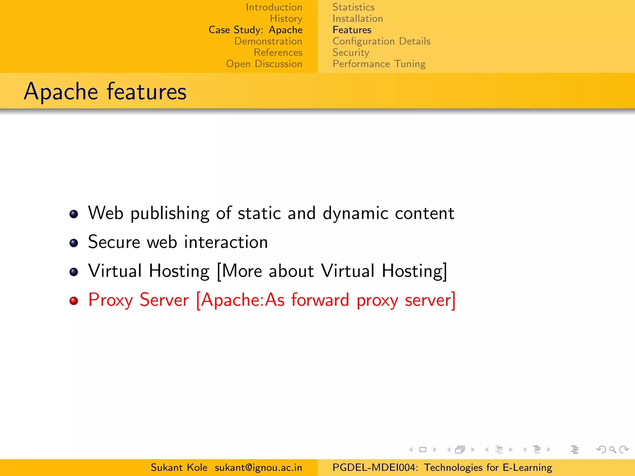 Introduction
History
Case Study: Apache
Demonstration
References
Open Discussion
Statistics
Installation
Features
Conﬁguration Details
Security
Performance Tuning
Apache features
Web publishing of static and dynamic content
Secure web interaction
Virtual Hosting [More about Virtual Hosting]
Proxy Server [Apache:As forward proxy server]
Sukant Kole sukant@ignou.ac.in PGDEL-MDEI004: Technologies for E-Learning
 