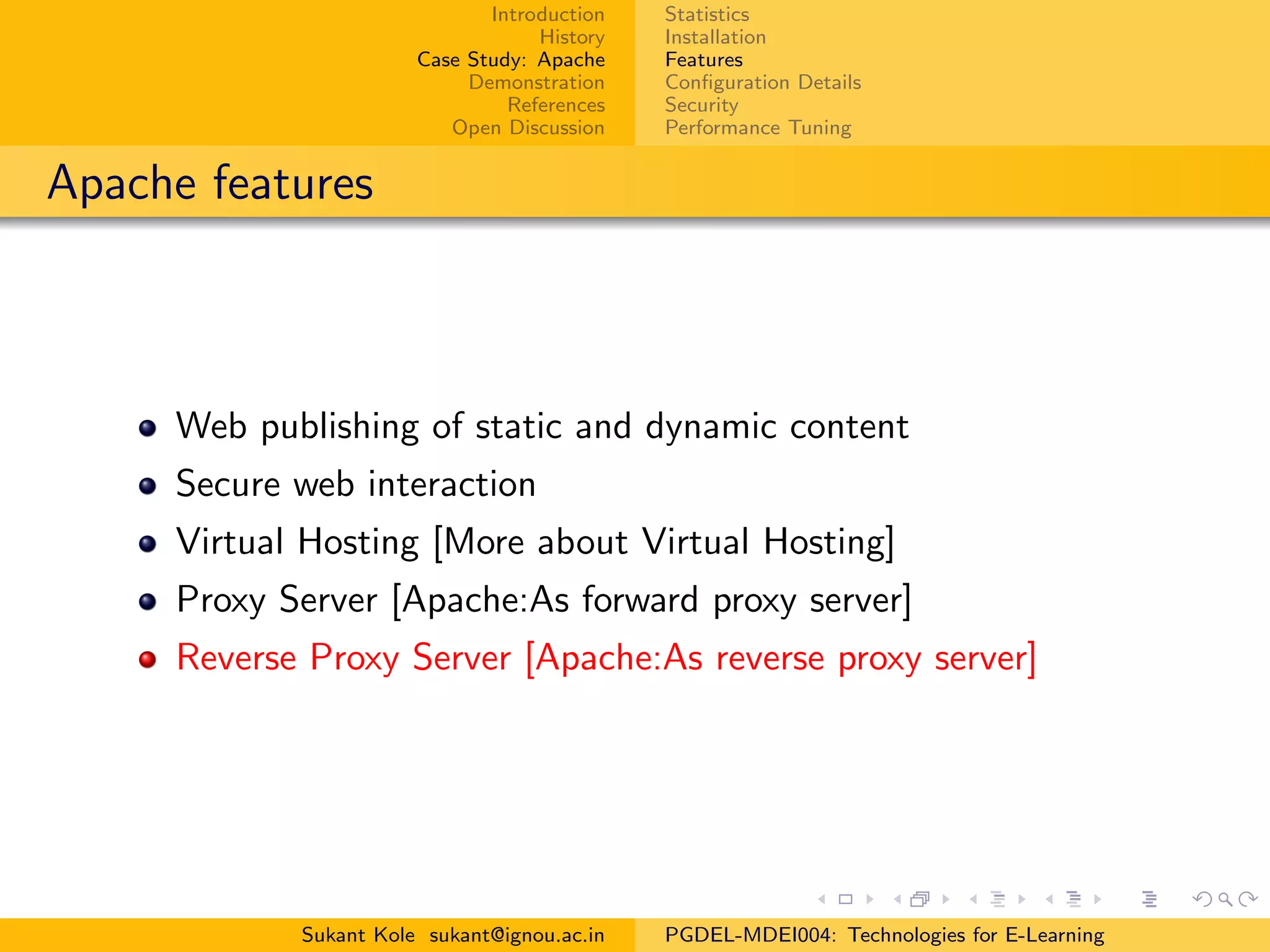 Introduction
History
Case Study: Apache
Demonstration
References
Open Discussion
Statistics
Installation
Features
Conﬁguration Details
Security
Performance Tuning
Apache features
Web publishing of static and dynamic content
Secure web interaction
Virtual Hosting [More about Virtual Hosting]
Proxy Server [Apache:As forward proxy server]
Reverse Proxy Server [Apache:As reverse proxy server]
Sukant Kole sukant@ignou.ac.in PGDEL-MDEI004: Technologies for E-Learning
 