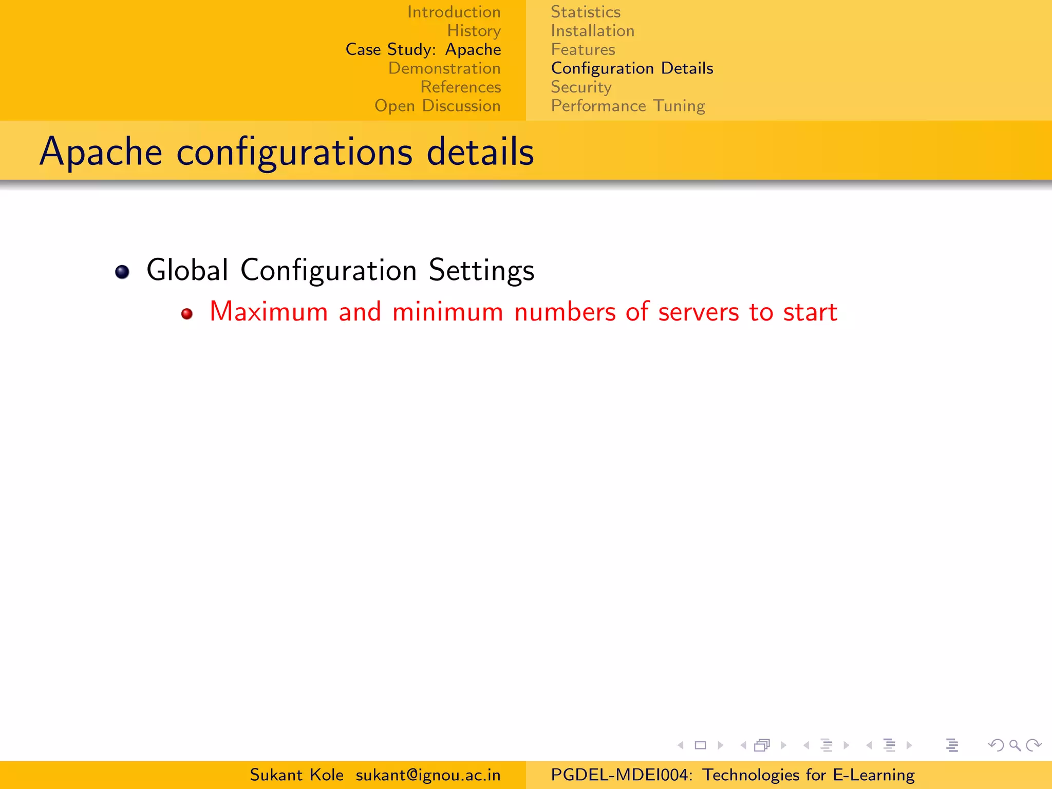 Introduction
History
Case Study: Apache
Demonstration
References
Open Discussion
Statistics
Installation
Features
Conﬁguration Details
Security
Performance Tuning
Apache conﬁgurations details
Global Conﬁguration Settings
Maximum and minimum numbers of servers to start
Sukant Kole sukant@ignou.ac.in PGDEL-MDEI004: Technologies for E-Learning
 