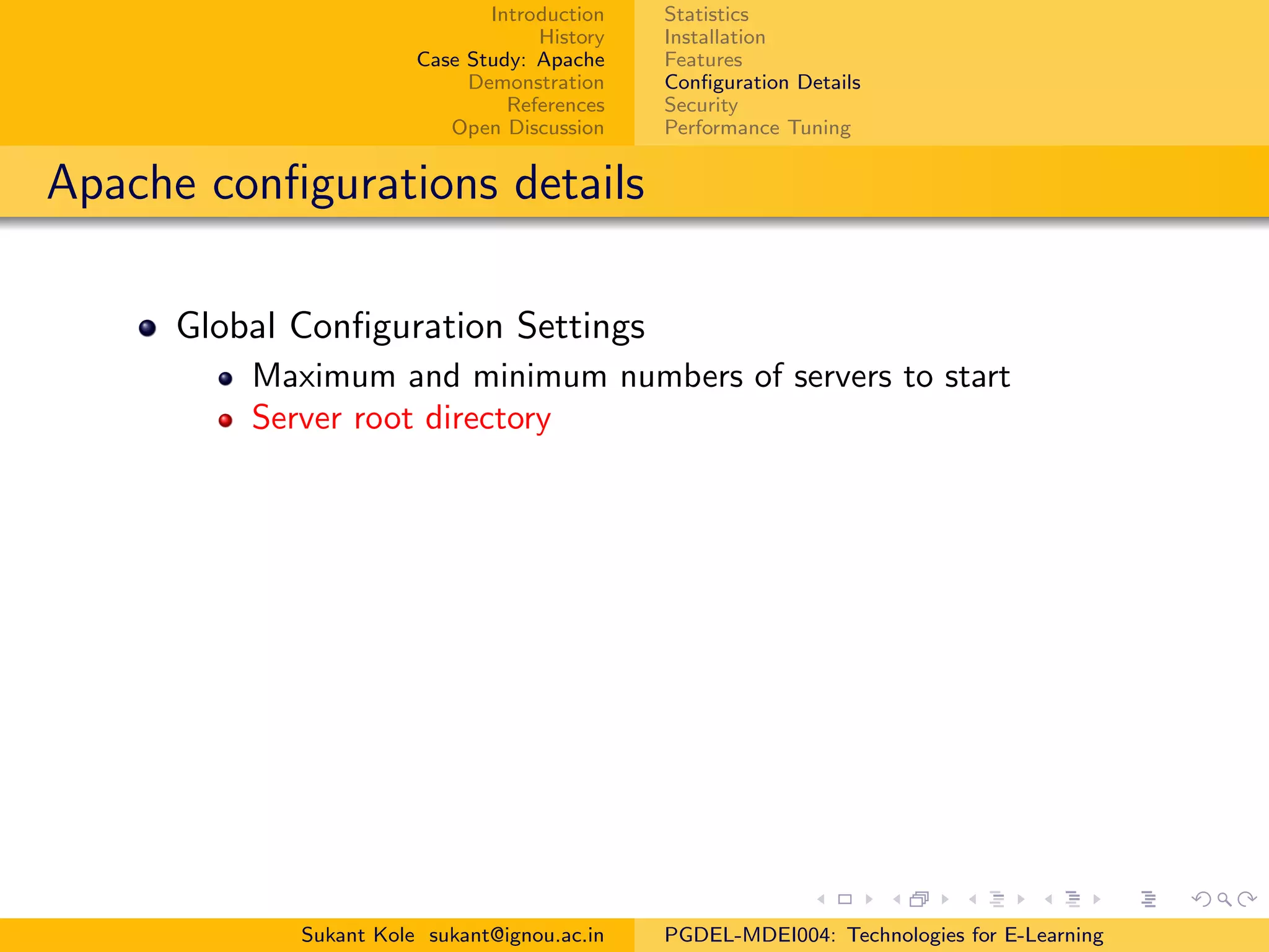 Introduction
History
Case Study: Apache
Demonstration
References
Open Discussion
Statistics
Installation
Features
Conﬁguration Details
Security
Performance Tuning
Apache conﬁgurations details
Global Conﬁguration Settings
Maximum and minimum numbers of servers to start
Server root directory
Sukant Kole sukant@ignou.ac.in PGDEL-MDEI004: Technologies for E-Learning
 