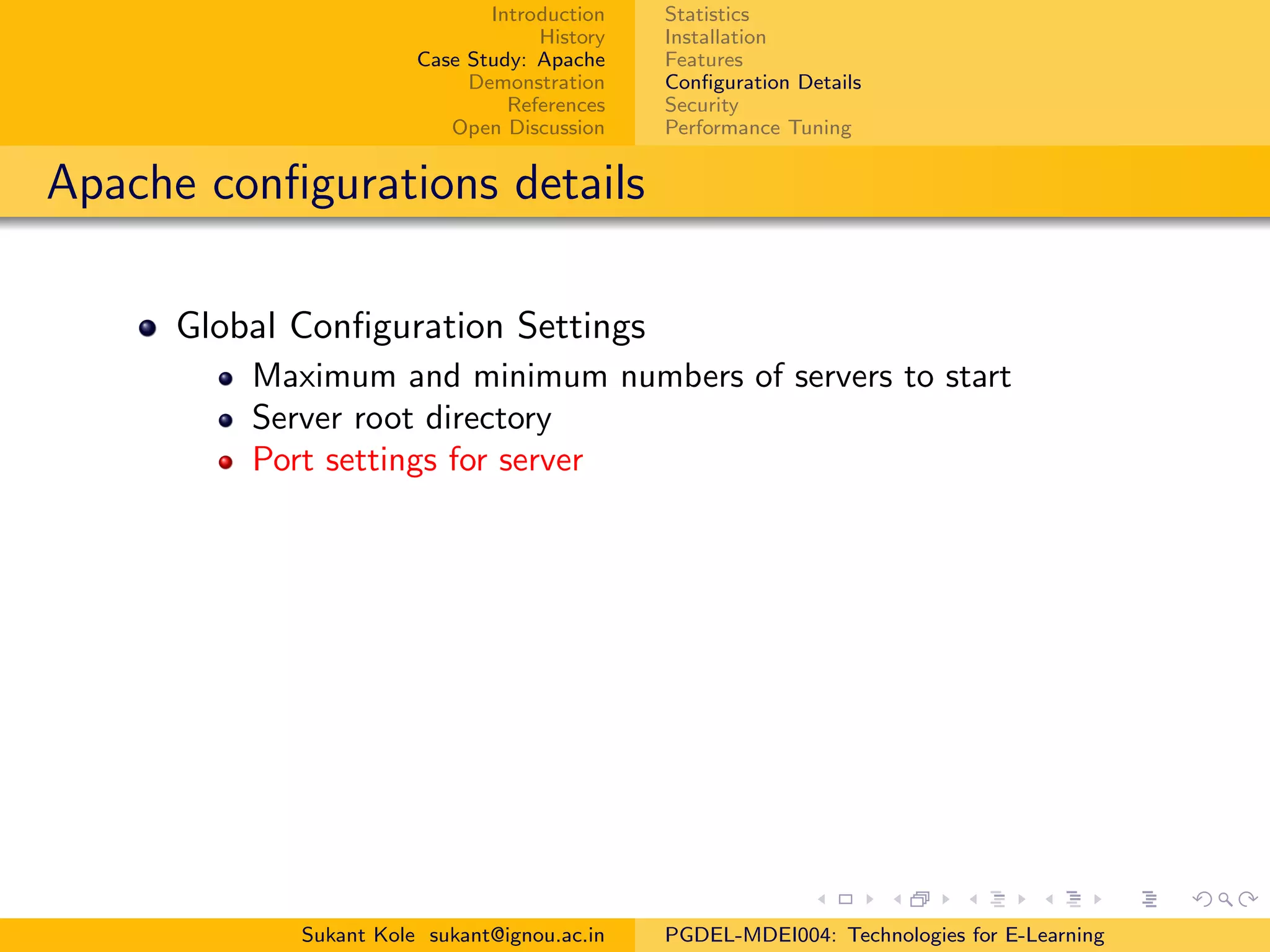 Introduction
History
Case Study: Apache
Demonstration
References
Open Discussion
Statistics
Installation
Features
Conﬁguration Details
Security
Performance Tuning
Apache conﬁgurations details
Global Conﬁguration Settings
Maximum and minimum numbers of servers to start
Server root directory
Port settings for server
Sukant Kole sukant@ignou.ac.in PGDEL-MDEI004: Technologies for E-Learning
 