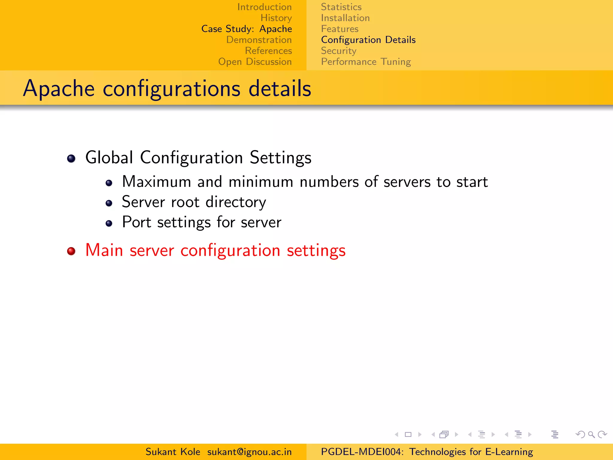Introduction
History
Case Study: Apache
Demonstration
References
Open Discussion
Statistics
Installation
Features
Conﬁguration Details
Security
Performance Tuning
Apache conﬁgurations details
Global Conﬁguration Settings
Maximum and minimum numbers of servers to start
Server root directory
Port settings for server
Main server conﬁguration settings
Sukant Kole sukant@ignou.ac.in PGDEL-MDEI004: Technologies for E-Learning
 