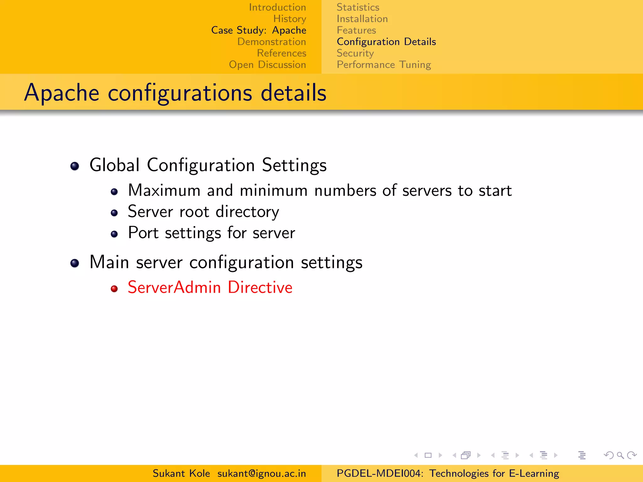 Introduction
History
Case Study: Apache
Demonstration
References
Open Discussion
Statistics
Installation
Features
Conﬁguration Details
Security
Performance Tuning
Apache conﬁgurations details
Global Conﬁguration Settings
Maximum and minimum numbers of servers to start
Server root directory
Port settings for server
Main server conﬁguration settings
ServerAdmin Directive
Sukant Kole sukant@ignou.ac.in PGDEL-MDEI004: Technologies for E-Learning
 