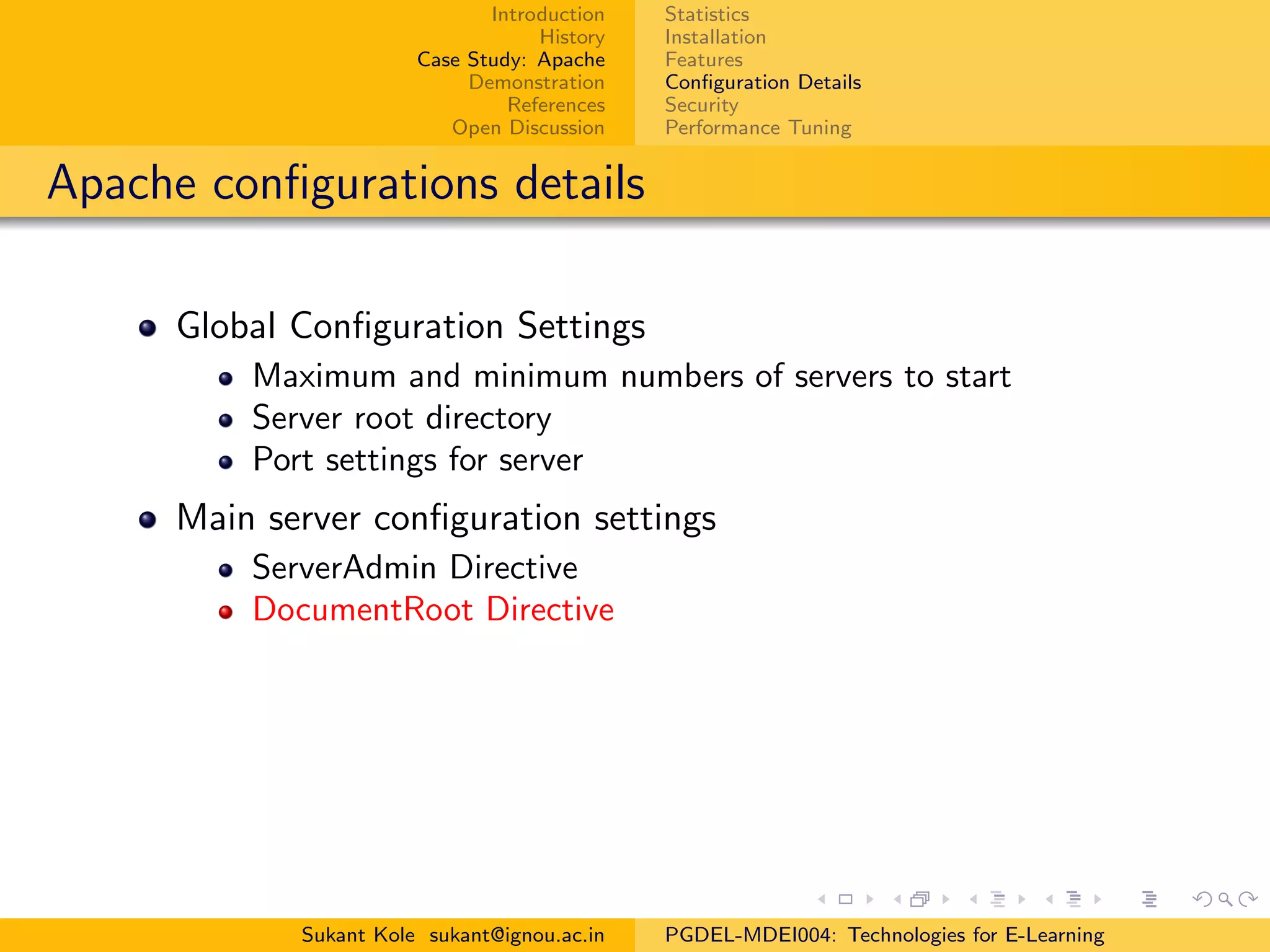 Introduction
History
Case Study: Apache
Demonstration
References
Open Discussion
Statistics
Installation
Features
Conﬁguration Details
Security
Performance Tuning
Apache conﬁgurations details
Global Conﬁguration Settings
Maximum and minimum numbers of servers to start
Server root directory
Port settings for server
Main server conﬁguration settings
ServerAdmin Directive
DocumentRoot Directive
Sukant Kole sukant@ignou.ac.in PGDEL-MDEI004: Technologies for E-Learning
 