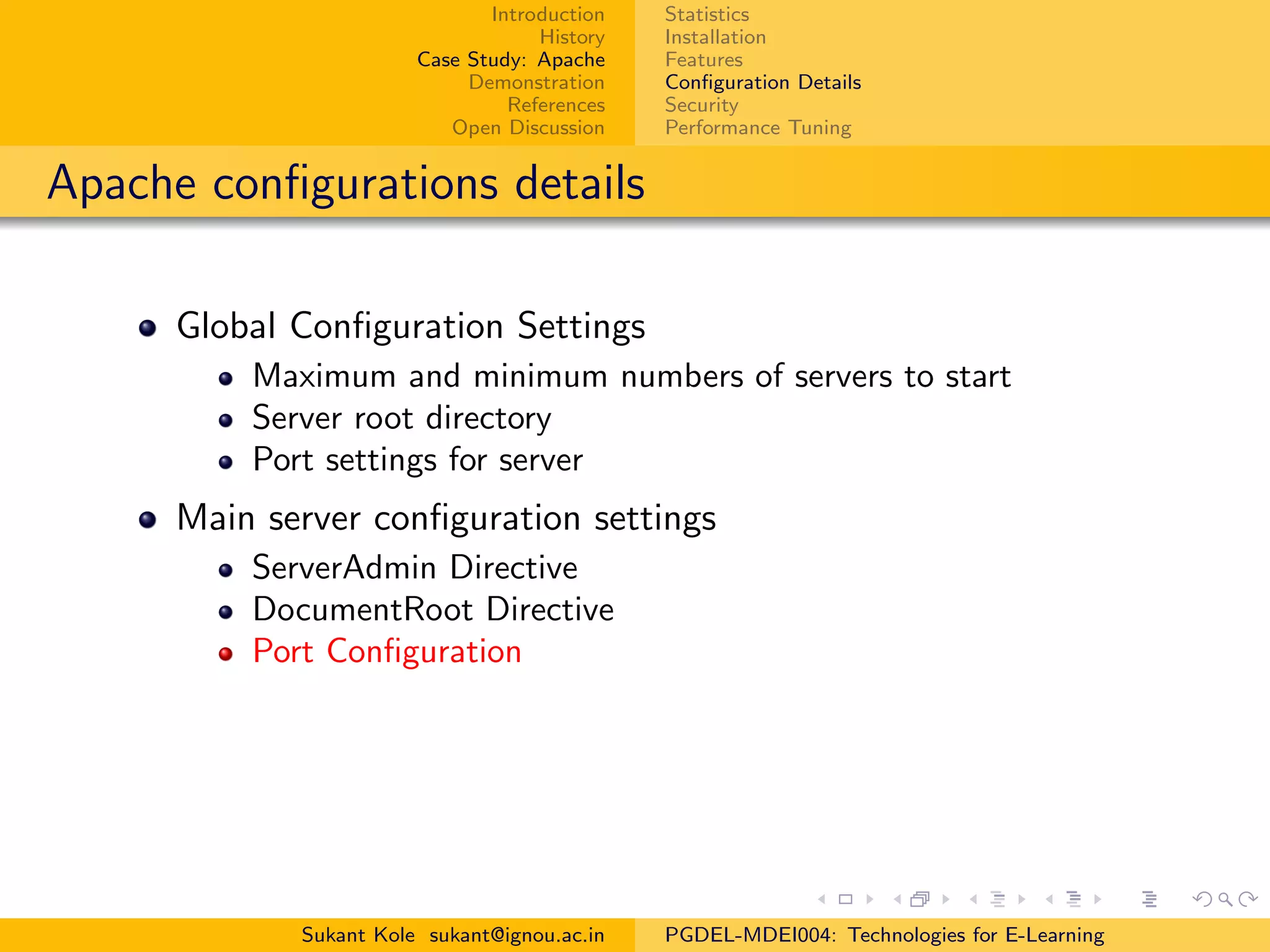 Introduction
History
Case Study: Apache
Demonstration
References
Open Discussion
Statistics
Installation
Features
Conﬁguration Details
Security
Performance Tuning
Apache conﬁgurations details
Global Conﬁguration Settings
Maximum and minimum numbers of servers to start
Server root directory
Port settings for server
Main server conﬁguration settings
ServerAdmin Directive
DocumentRoot Directive
Port Conﬁguration
Sukant Kole sukant@ignou.ac.in PGDEL-MDEI004: Technologies for E-Learning
 