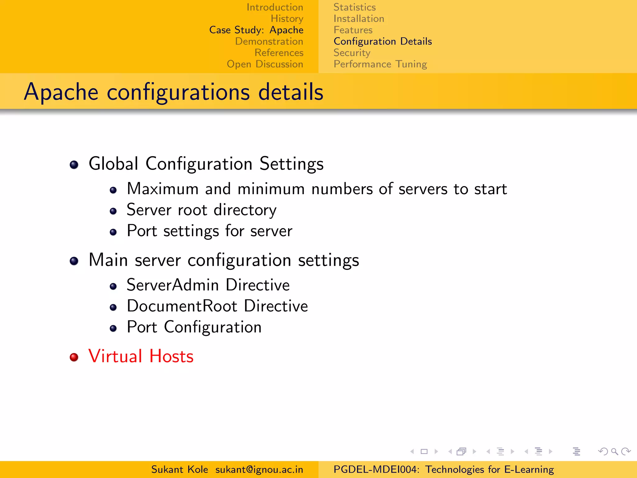 Introduction
History
Case Study: Apache
Demonstration
References
Open Discussion
Statistics
Installation
Features
Conﬁguration Details
Security
Performance Tuning
Apache conﬁgurations details
Global Conﬁguration Settings
Maximum and minimum numbers of servers to start
Server root directory
Port settings for server
Main server conﬁguration settings
ServerAdmin Directive
DocumentRoot Directive
Port Conﬁguration
Virtual Hosts
Sukant Kole sukant@ignou.ac.in PGDEL-MDEI004: Technologies for E-Learning
 