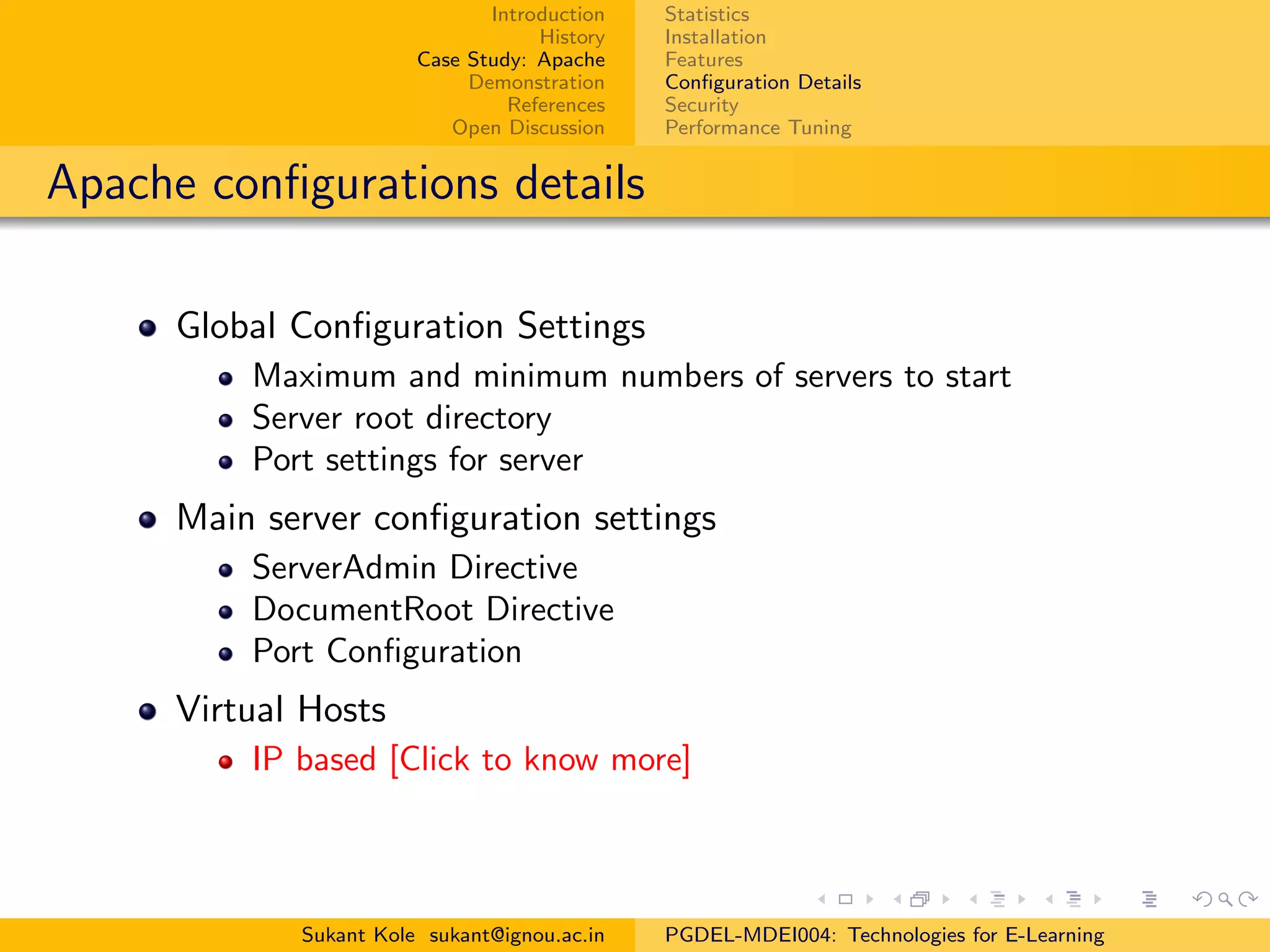 Introduction
History
Case Study: Apache
Demonstration
References
Open Discussion
Statistics
Installation
Features
Conﬁguration Details
Security
Performance Tuning
Apache conﬁgurations details
Global Conﬁguration Settings
Maximum and minimum numbers of servers to start
Server root directory
Port settings for server
Main server conﬁguration settings
ServerAdmin Directive
DocumentRoot Directive
Port Conﬁguration
Virtual Hosts
IP based [Click to know more]
Sukant Kole sukant@ignou.ac.in PGDEL-MDEI004: Technologies for E-Learning
 