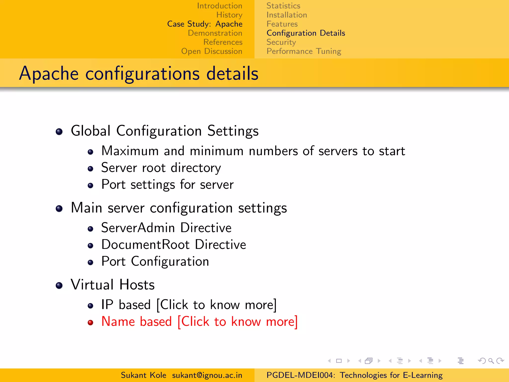 Introduction
History
Case Study: Apache
Demonstration
References
Open Discussion
Statistics
Installation
Features
Conﬁguration Details
Security
Performance Tuning
Apache conﬁgurations details
Global Conﬁguration Settings
Maximum and minimum numbers of servers to start
Server root directory
Port settings for server
Main server conﬁguration settings
ServerAdmin Directive
DocumentRoot Directive
Port Conﬁguration
Virtual Hosts
IP based [Click to know more]
Name based [Click to know more]
Sukant Kole sukant@ignou.ac.in PGDEL-MDEI004: Technologies for E-Learning
 