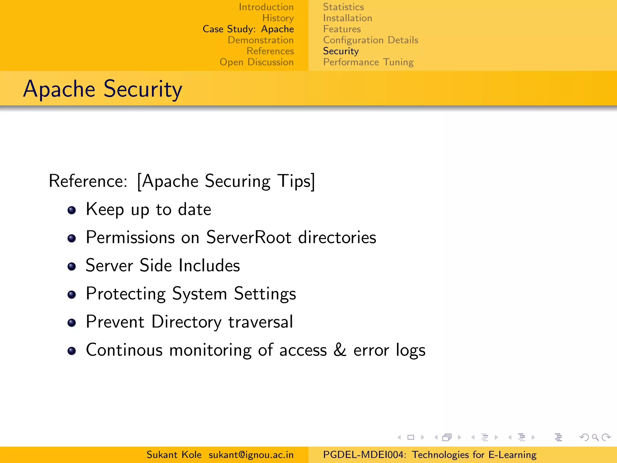 Introduction
History
Case Study: Apache
Demonstration
References
Open Discussion
Statistics
Installation
Features
Conﬁguration Details
Security
Performance Tuning
Apache Security
Reference: [Apache Securing Tips]
Keep up to date
Permissions on ServerRoot directories
Server Side Includes
Protecting System Settings
Prevent Directory traversal
Continous monitoring of access & error logs
Sukant Kole sukant@ignou.ac.in PGDEL-MDEI004: Technologies for E-Learning
 