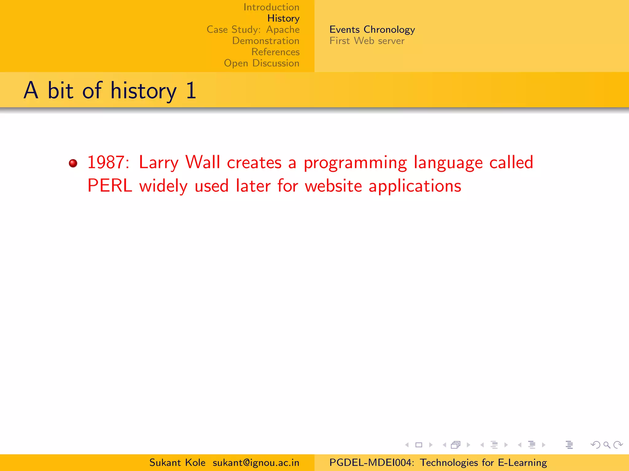 Introduction
History
Case Study: Apache
Demonstration
References
Open Discussion
Events Chronology
First Web server
A bit of history 1
1987: Larry Wall creates a programming language called
PERL widely used later for website applications
Sukant Kole sukant@ignou.ac.in PGDEL-MDEI004: Technologies for E-Learning
 