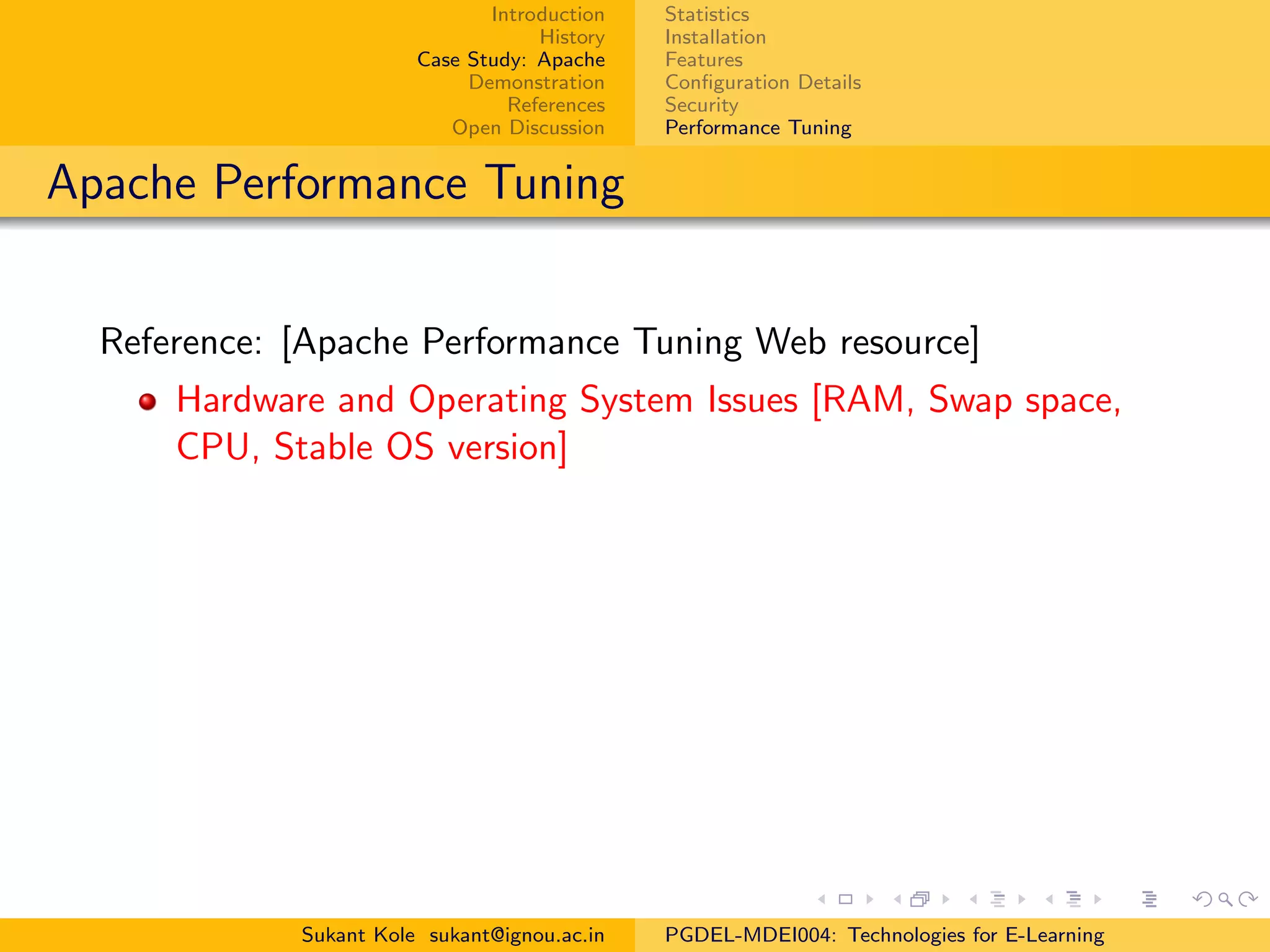 Introduction
History
Case Study: Apache
Demonstration
References
Open Discussion
Statistics
Installation
Features
Conﬁguration Details
Security
Performance Tuning
Apache Performance Tuning
Reference: [Apache Performance Tuning Web resource]
Hardware and Operating System Issues [RAM, Swap space,
CPU, Stable OS version]
Sukant Kole sukant@ignou.ac.in PGDEL-MDEI004: Technologies for E-Learning
 