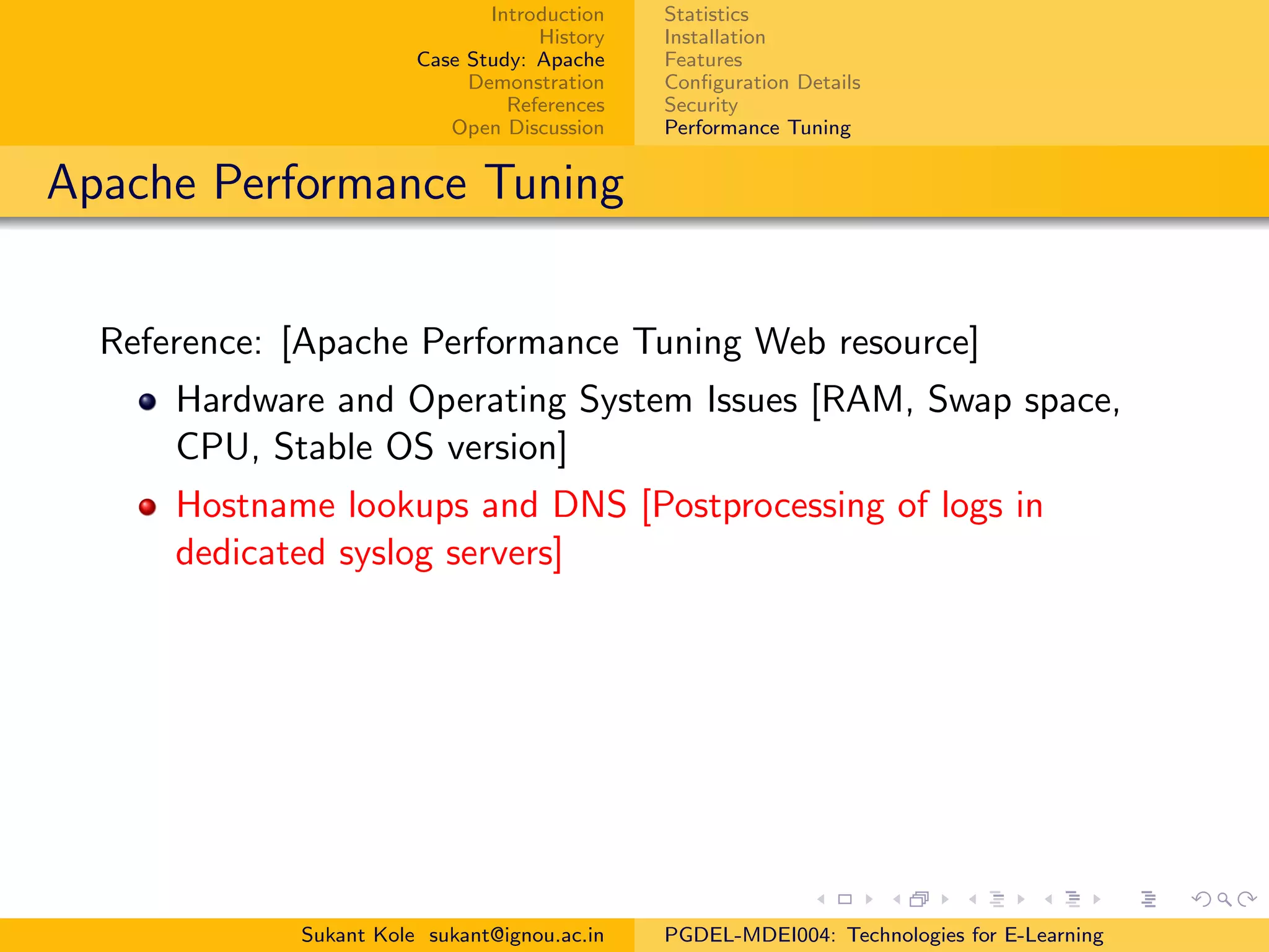 Introduction
History
Case Study: Apache
Demonstration
References
Open Discussion
Statistics
Installation
Features
Conﬁguration Details
Security
Performance Tuning
Apache Performance Tuning
Reference: [Apache Performance Tuning Web resource]
Hardware and Operating System Issues [RAM, Swap space,
CPU, Stable OS version]
Hostname lookups and DNS [Postprocessing of logs in
dedicated syslog servers]
Sukant Kole sukant@ignou.ac.in PGDEL-MDEI004: Technologies for E-Learning
 