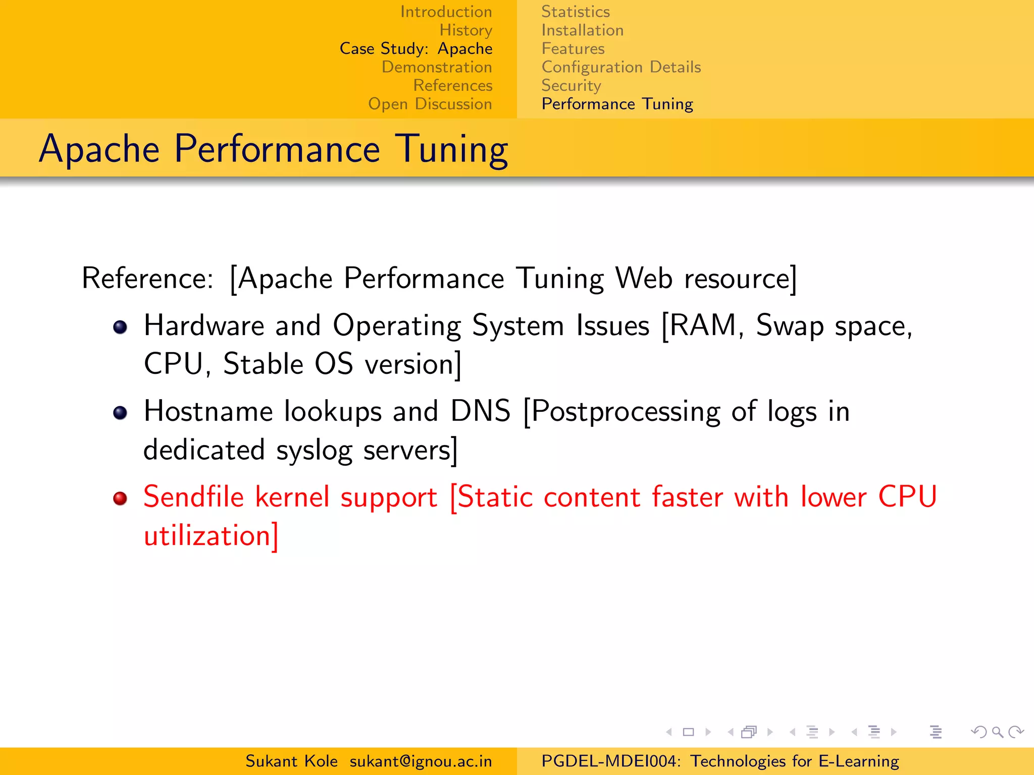 Introduction
History
Case Study: Apache
Demonstration
References
Open Discussion
Statistics
Installation
Features
Conﬁguration Details
Security
Performance Tuning
Apache Performance Tuning
Reference: [Apache Performance Tuning Web resource]
Hardware and Operating System Issues [RAM, Swap space,
CPU, Stable OS version]
Hostname lookups and DNS [Postprocessing of logs in
dedicated syslog servers]
Sendﬁle kernel support [Static content faster with lower CPU
utilization]
Sukant Kole sukant@ignou.ac.in PGDEL-MDEI004: Technologies for E-Learning
 