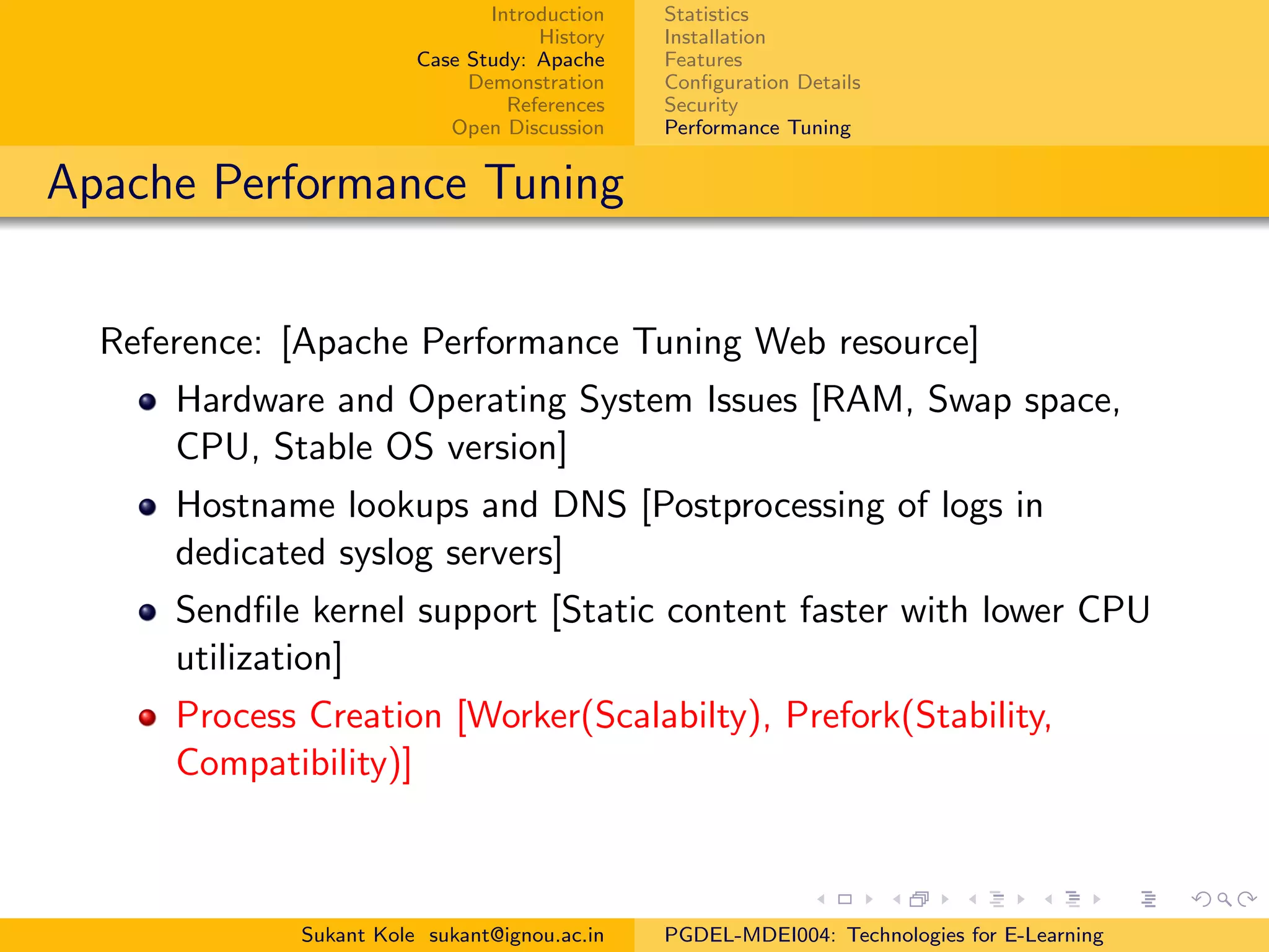 Introduction
History
Case Study: Apache
Demonstration
References
Open Discussion
Statistics
Installation
Features
Conﬁguration Details
Security
Performance Tuning
Apache Performance Tuning
Reference: [Apache Performance Tuning Web resource]
Hardware and Operating System Issues [RAM, Swap space,
CPU, Stable OS version]
Hostname lookups and DNS [Postprocessing of logs in
dedicated syslog servers]
Sendﬁle kernel support [Static content faster with lower CPU
utilization]
Process Creation [Worker(Scalabilty), Prefork(Stability,
Compatibility)]
Sukant Kole sukant@ignou.ac.in PGDEL-MDEI004: Technologies for E-Learning
 