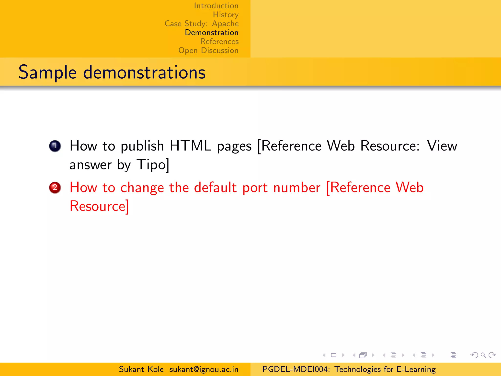 Introduction
History
Case Study: Apache
Demonstration
References
Open Discussion
Sample demonstrations
1 How to publish HTML pages [Reference Web Resource: View
answer by Tipo]
2 How to change the default port number [Reference Web
Resource]
Sukant Kole sukant@ignou.ac.in PGDEL-MDEI004: Technologies for E-Learning
 