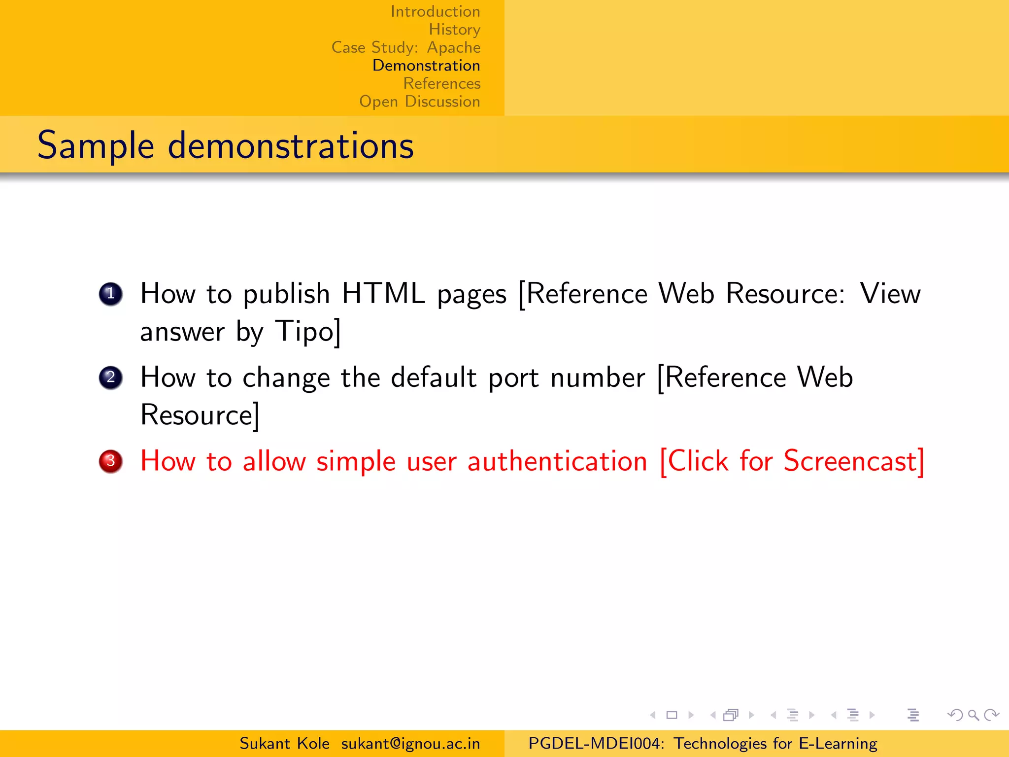 Introduction
History
Case Study: Apache
Demonstration
References
Open Discussion
Sample demonstrations
1 How to publish HTML pages [Reference Web Resource: View
answer by Tipo]
2 How to change the default port number [Reference Web
Resource]
3 How to allow simple user authentication [Click for Screencast]
Sukant Kole sukant@ignou.ac.in PGDEL-MDEI004: Technologies for E-Learning
 