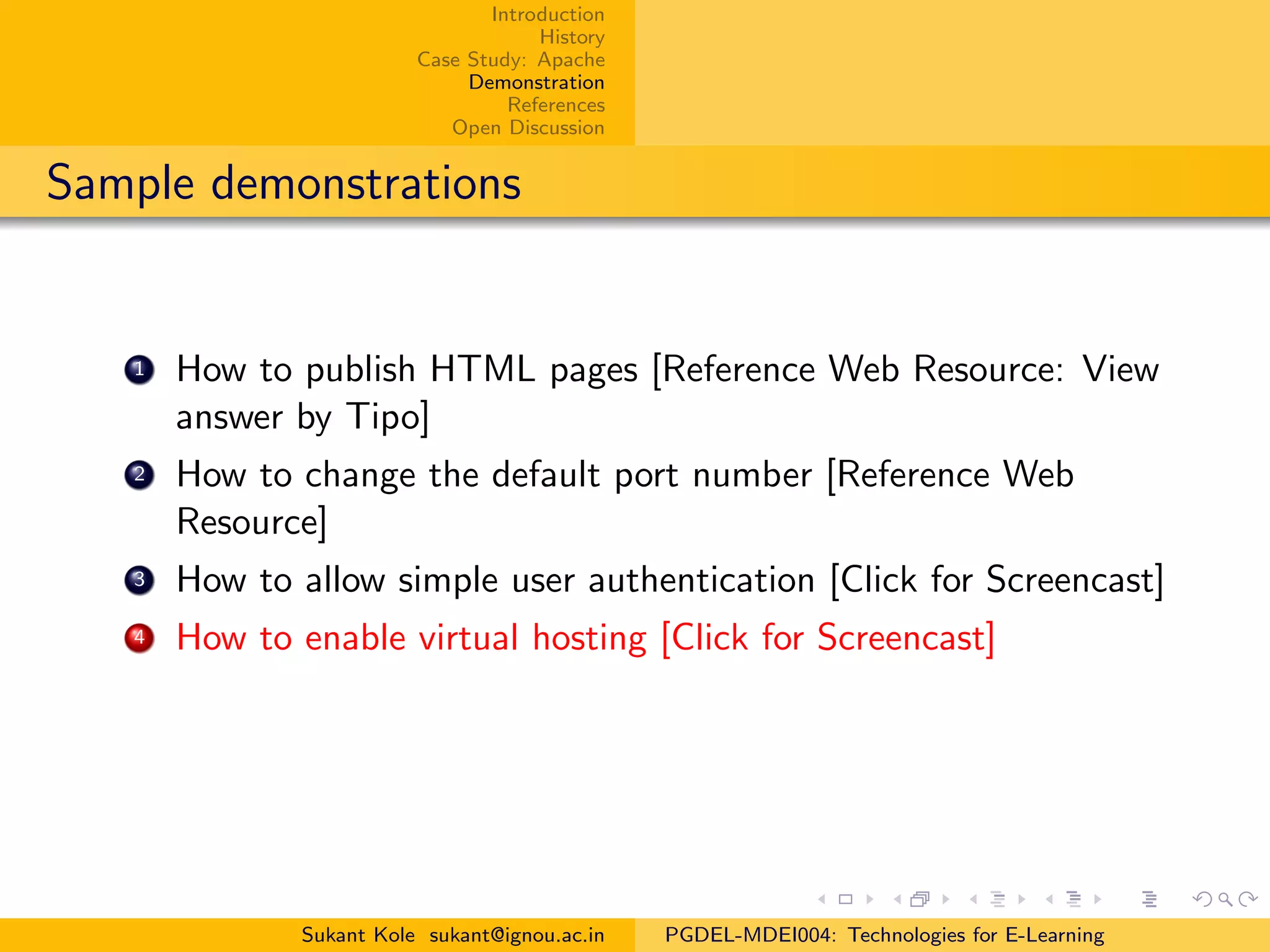 Introduction
History
Case Study: Apache
Demonstration
References
Open Discussion
Sample demonstrations
1 How to publish HTML pages [Reference Web Resource: View
answer by Tipo]
2 How to change the default port number [Reference Web
Resource]
3 How to allow simple user authentication [Click for Screencast]
4 How to enable virtual hosting [Click for Screencast]
Sukant Kole sukant@ignou.ac.in PGDEL-MDEI004: Technologies for E-Learning
 