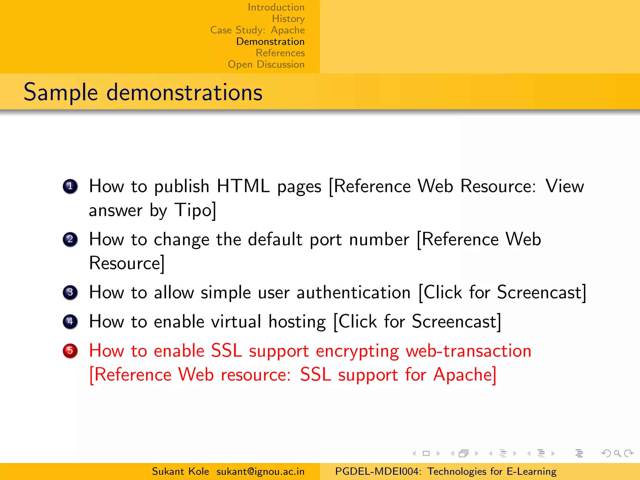 Introduction
History
Case Study: Apache
Demonstration
References
Open Discussion
Sample demonstrations
1 How to publish HTML pages [Reference Web Resource: View
answer by Tipo]
2 How to change the default port number [Reference Web
Resource]
3 How to allow simple user authentication [Click for Screencast]
4 How to enable virtual hosting [Click for Screencast]
5 How to enable SSL support encrypting web-transaction
[Reference Web resource: SSL support for Apache]
Sukant Kole sukant@ignou.ac.in PGDEL-MDEI004: Technologies for E-Learning
 