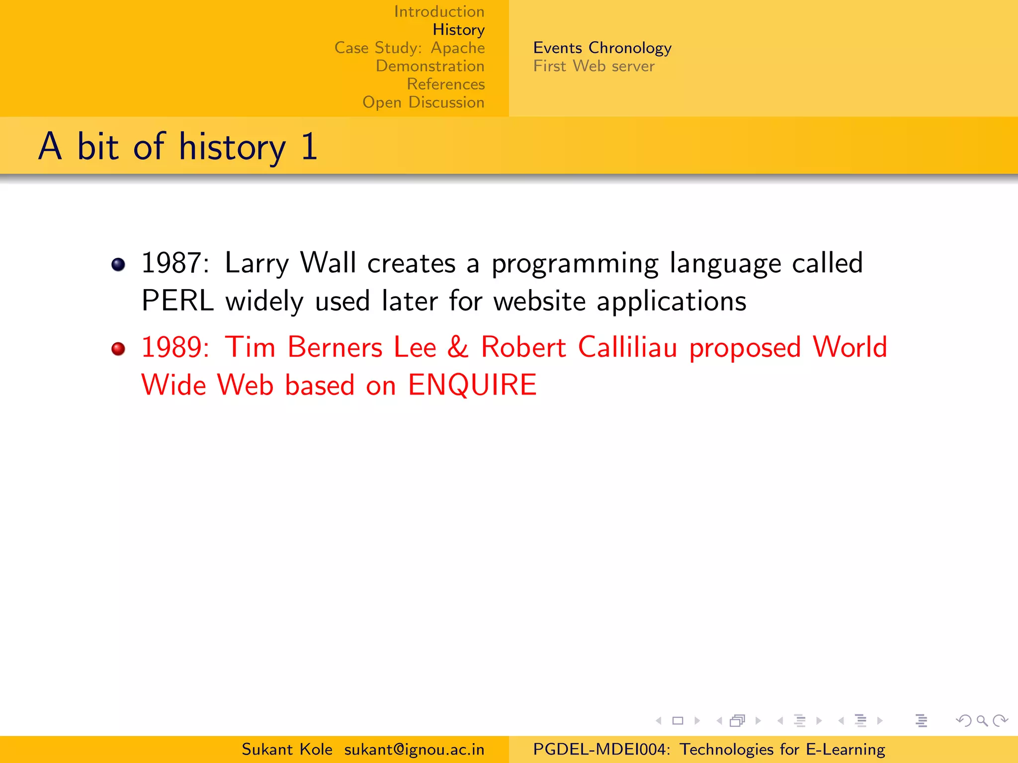 Introduction
History
Case Study: Apache
Demonstration
References
Open Discussion
Events Chronology
First Web server
A bit of history 1
1987: Larry Wall creates a programming language called
PERL widely used later for website applications
1989: Tim Berners Lee & Robert Calliliau proposed World
Wide Web based on ENQUIRE
Sukant Kole sukant@ignou.ac.in PGDEL-MDEI004: Technologies for E-Learning
 
