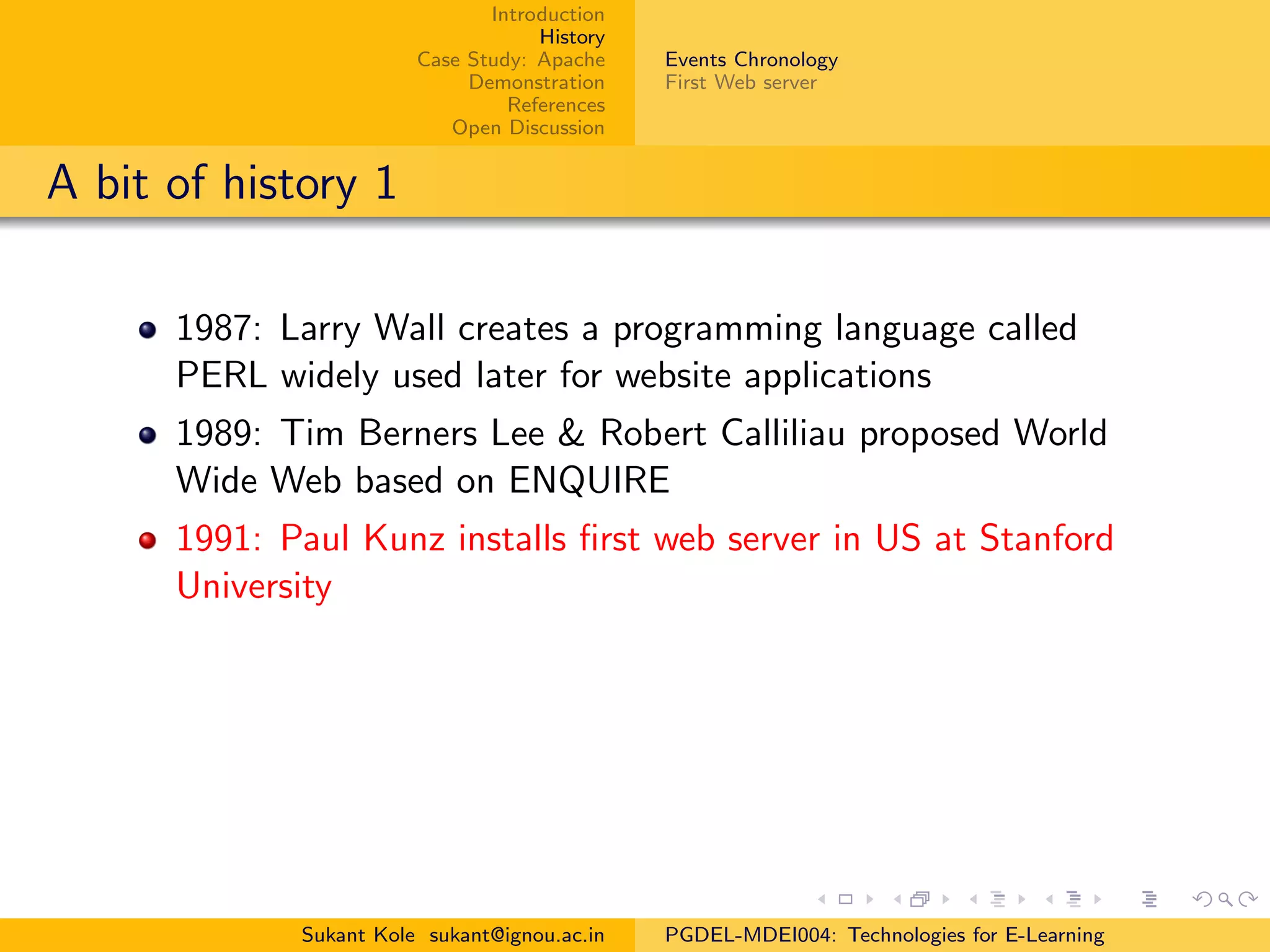 Introduction
History
Case Study: Apache
Demonstration
References
Open Discussion
Events Chronology
First Web server
A bit of history 1
1987: Larry Wall creates a programming language called
PERL widely used later for website applications
1989: Tim Berners Lee & Robert Calliliau proposed World
Wide Web based on ENQUIRE
1991: Paul Kunz installs ﬁrst web server in US at Stanford
University
Sukant Kole sukant@ignou.ac.in PGDEL-MDEI004: Technologies for E-Learning
 