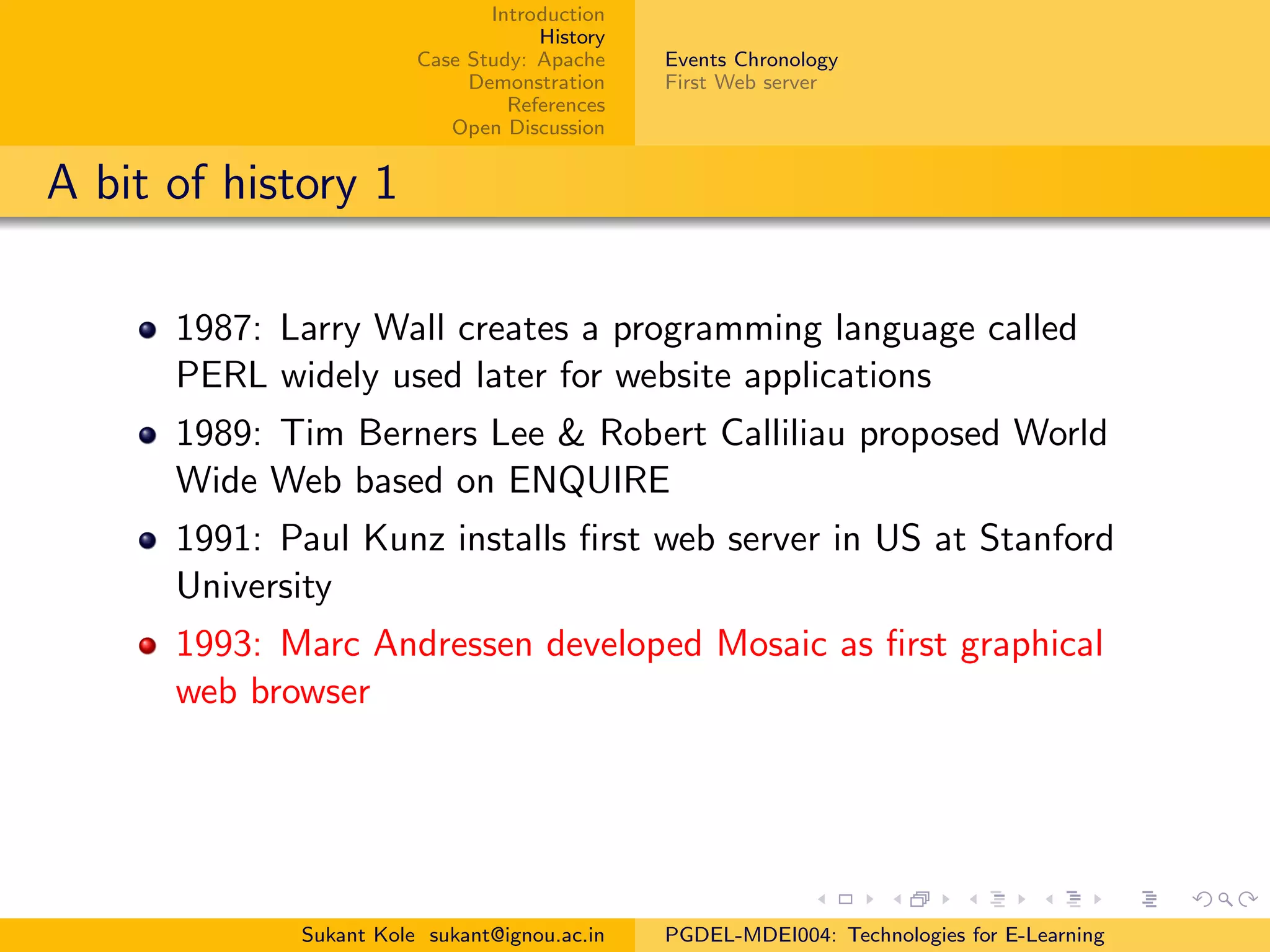 Introduction
History
Case Study: Apache
Demonstration
References
Open Discussion
Events Chronology
First Web server
A bit of history 1
1987: Larry Wall creates a programming language called
PERL widely used later for website applications
1989: Tim Berners Lee & Robert Calliliau proposed World
Wide Web based on ENQUIRE
1991: Paul Kunz installs ﬁrst web server in US at Stanford
University
1993: Marc Andressen developed Mosaic as ﬁrst graphical
web browser
Sukant Kole sukant@ignou.ac.in PGDEL-MDEI004: Technologies for E-Learning
 
