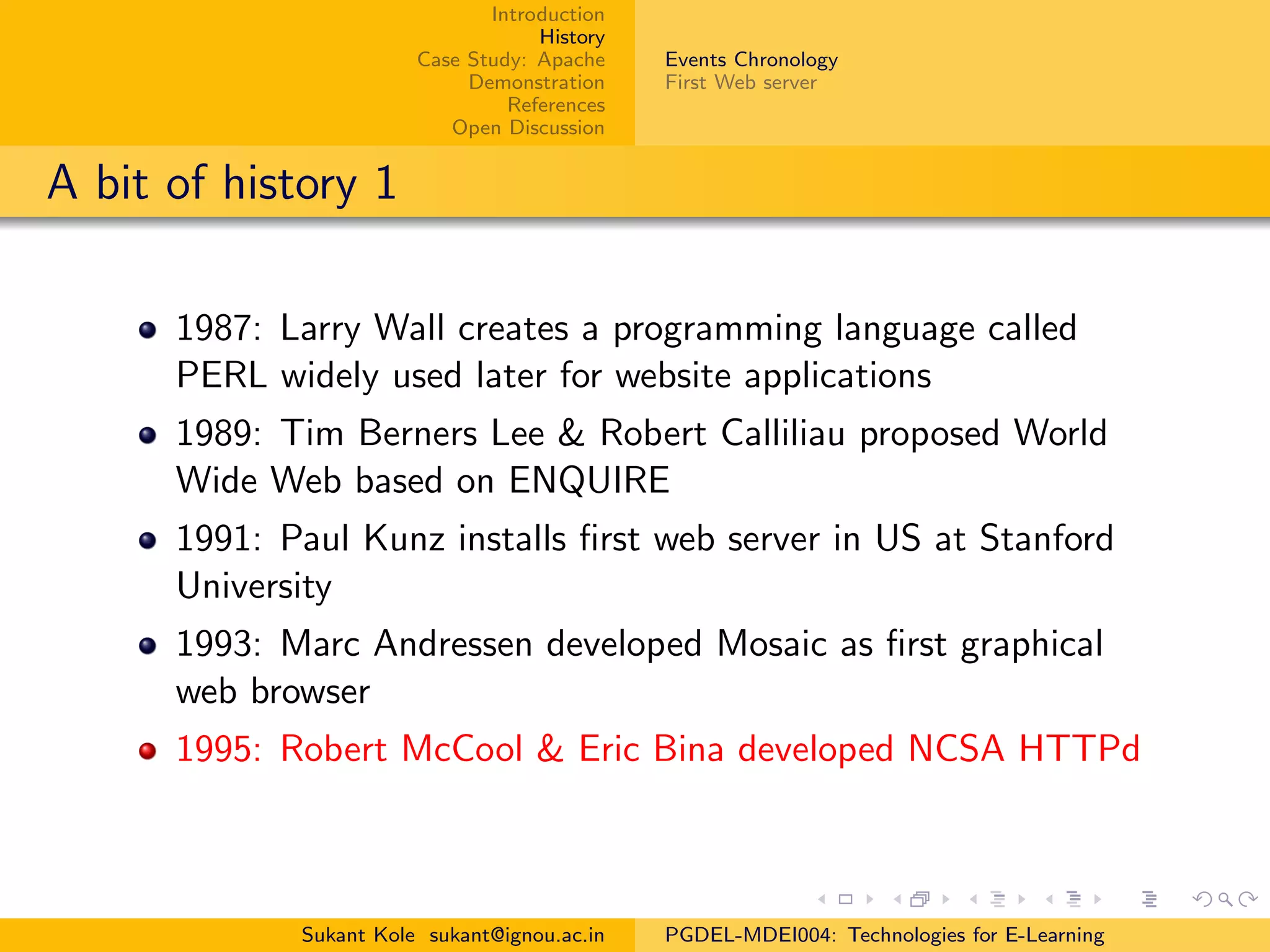 Introduction
History
Case Study: Apache
Demonstration
References
Open Discussion
Events Chronology
First Web server
A bit of history 1
1987: Larry Wall creates a programming language called
PERL widely used later for website applications
1989: Tim Berners Lee & Robert Calliliau proposed World
Wide Web based on ENQUIRE
1991: Paul Kunz installs ﬁrst web server in US at Stanford
University
1993: Marc Andressen developed Mosaic as ﬁrst graphical
web browser
1995: Robert McCool & Eric Bina developed NCSA HTTPd
Sukant Kole sukant@ignou.ac.in PGDEL-MDEI004: Technologies for E-Learning
 