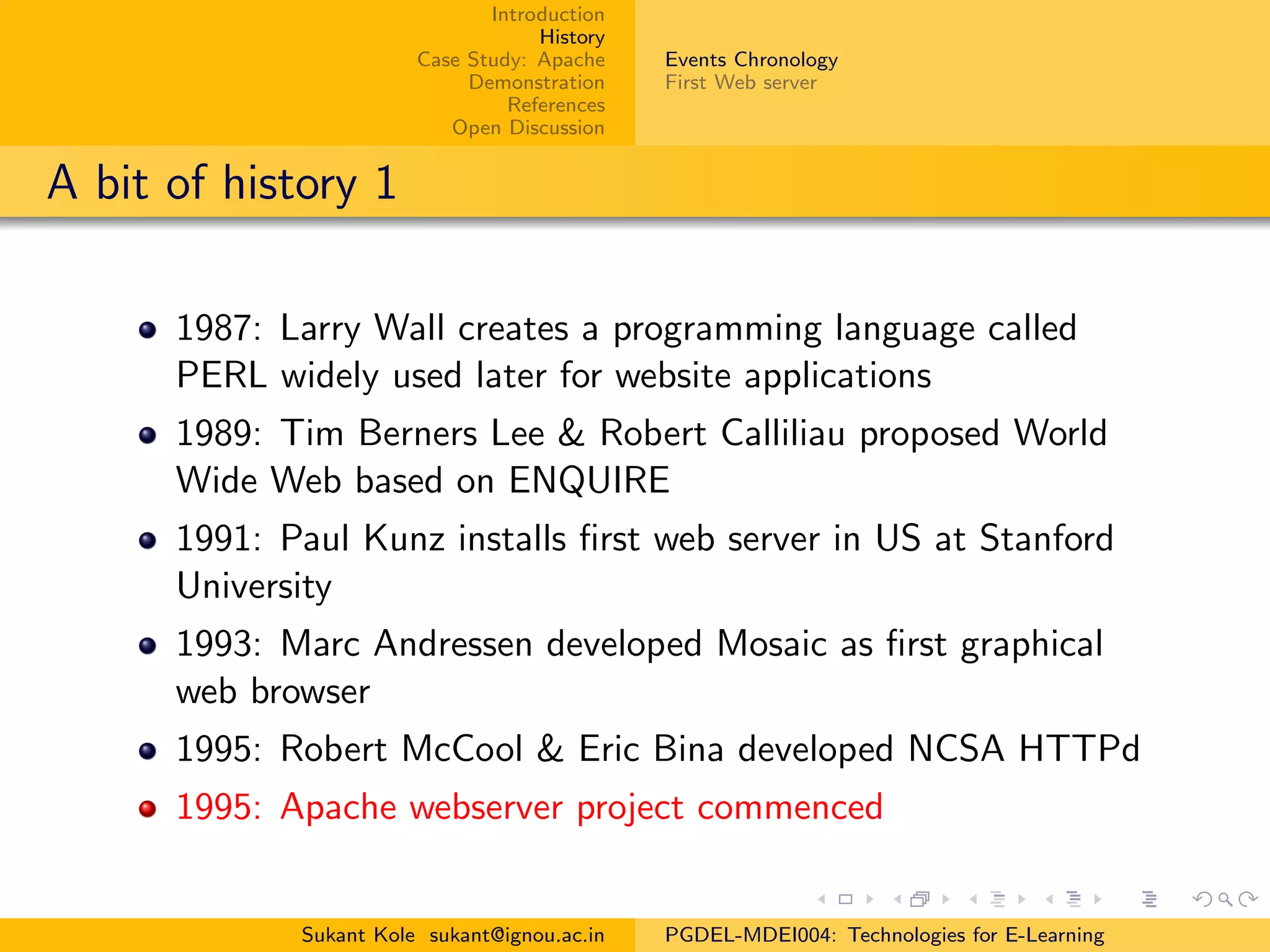 Introduction
History
Case Study: Apache
Demonstration
References
Open Discussion
Events Chronology
First Web server
A bit of history 1
1987: Larry Wall creates a programming language called
PERL widely used later for website applications
1989: Tim Berners Lee & Robert Calliliau proposed World
Wide Web based on ENQUIRE
1991: Paul Kunz installs ﬁrst web server in US at Stanford
University
1993: Marc Andressen developed Mosaic as ﬁrst graphical
web browser
1995: Robert McCool & Eric Bina developed NCSA HTTPd
1995: Apache webserver project commenced
Sukant Kole sukant@ignou.ac.in PGDEL-MDEI004: Technologies for E-Learning
 
