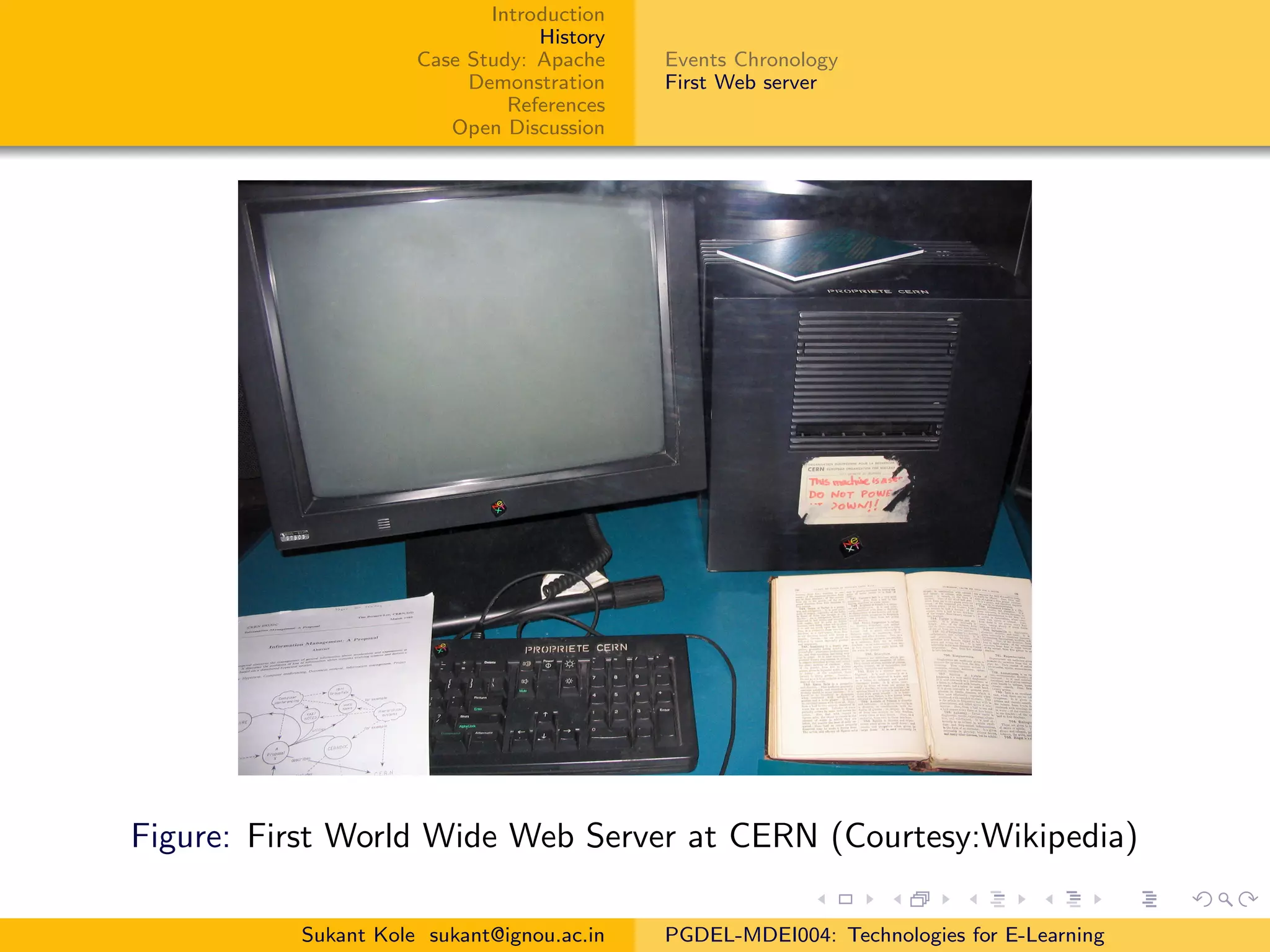 Introduction
History
Case Study: Apache
Demonstration
References
Open Discussion
Events Chronology
First Web server
Figure: First World Wide Web Server at CERN (Courtesy:Wikipedia)
Sukant Kole sukant@ignou.ac.in PGDEL-MDEI004: Technologies for E-Learning
 