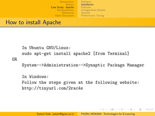 Introduction
History
Case Study: Apache
Demonstration
References
Open Discussion
Statistics
Installation
Features
Conﬁguration Details
Security
Performance Tuning
How to install Apache
In Ubuntu GNU/Linux:
sudo apt-get install apache2 [from Terminal]
OR
System-->Administration-->Synaptic Package Manager
In Windows:
Follow the steps given at the following website:
http://tinyurl.com/2rac4s
Sukant Kole sukant@ignou.ac.in PGDEL-MDEI004: Technologies for E-Learning
 