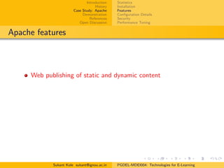Introduction
History
Case Study: Apache
Demonstration
References
Open Discussion
Statistics
Installation
Features
Conﬁguration Details
Security
Performance Tuning
Apache features
Web publishing of static and dynamic content
Sukant Kole sukant@ignou.ac.in PGDEL-MDEI004: Technologies for E-Learning
 