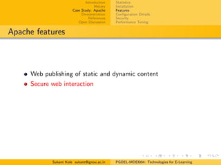 Introduction
History
Case Study: Apache
Demonstration
References
Open Discussion
Statistics
Installation
Features
Conﬁguration Details
Security
Performance Tuning
Apache features
Web publishing of static and dynamic content
Secure web interaction
Sukant Kole sukant@ignou.ac.in PGDEL-MDEI004: Technologies for E-Learning
 