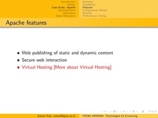 Introduction
History
Case Study: Apache
Demonstration
References
Open Discussion
Statistics
Installation
Features
Conﬁguration Details
Security
Performance Tuning
Apache features
Web publishing of static and dynamic content
Secure web interaction
Virtual Hosting [More about Virtual Hosting]
Sukant Kole sukant@ignou.ac.in PGDEL-MDEI004: Technologies for E-Learning
 