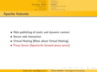 Introduction
History
Case Study: Apache
Demonstration
References
Open Discussion
Statistics
Installation
Features
Conﬁguration Details
Security
Performance Tuning
Apache features
Web publishing of static and dynamic content
Secure web interaction
Virtual Hosting [More about Virtual Hosting]
Proxy Server [Apache:As forward proxy server]
Sukant Kole sukant@ignou.ac.in PGDEL-MDEI004: Technologies for E-Learning
 