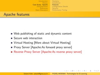 Introduction
History
Case Study: Apache
Demonstration
References
Open Discussion
Statistics
Installation
Features
Conﬁguration Details
Security
Performance Tuning
Apache features
Web publishing of static and dynamic content
Secure web interaction
Virtual Hosting [More about Virtual Hosting]
Proxy Server [Apache:As forward proxy server]
Reverse Proxy Server [Apache:As reverse proxy server]
Sukant Kole sukant@ignou.ac.in PGDEL-MDEI004: Technologies for E-Learning
 