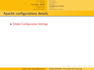 Introduction
History
Case Study: Apache
Demonstration
References
Open Discussion
Statistics
Installation
Features
Conﬁguration Details
Security
Performance Tuning
Apache conﬁgurations details
Global Conﬁguration Settings
Sukant Kole sukant@ignou.ac.in PGDEL-MDEI004: Technologies for E-Learning
 