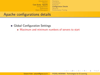 Introduction
History
Case Study: Apache
Demonstration
References
Open Discussion
Statistics
Installation
Features
Conﬁguration Details
Security
Performance Tuning
Apache conﬁgurations details
Global Conﬁguration Settings
Maximum and minimum numbers of servers to start
Sukant Kole sukant@ignou.ac.in PGDEL-MDEI004: Technologies for E-Learning
 