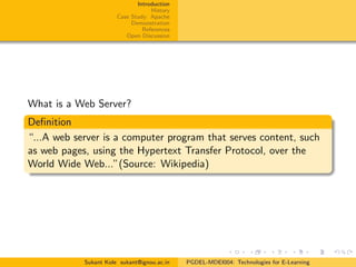 Introduction
History
Case Study: Apache
Demonstration
References
Open Discussion
What is a Web Server?
Deﬁnition
“...A web server is a computer program that serves content, such
as web pages, using the Hypertext Transfer Protocol, over the
World Wide Web...”(Source: Wikipedia)
Sukant Kole sukant@ignou.ac.in PGDEL-MDEI004: Technologies for E-Learning
 