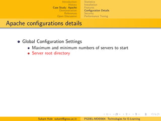 Introduction
History
Case Study: Apache
Demonstration
References
Open Discussion
Statistics
Installation
Features
Conﬁguration Details
Security
Performance Tuning
Apache conﬁgurations details
Global Conﬁguration Settings
Maximum and minimum numbers of servers to start
Server root directory
Sukant Kole sukant@ignou.ac.in PGDEL-MDEI004: Technologies for E-Learning
 