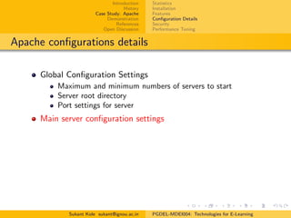 Introduction
History
Case Study: Apache
Demonstration
References
Open Discussion
Statistics
Installation
Features
Conﬁguration Details
Security
Performance Tuning
Apache conﬁgurations details
Global Conﬁguration Settings
Maximum and minimum numbers of servers to start
Server root directory
Port settings for server
Main server conﬁguration settings
Sukant Kole sukant@ignou.ac.in PGDEL-MDEI004: Technologies for E-Learning
 