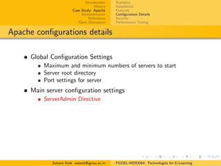Introduction
History
Case Study: Apache
Demonstration
References
Open Discussion
Statistics
Installation
Features
Conﬁguration Details
Security
Performance Tuning
Apache conﬁgurations details
Global Conﬁguration Settings
Maximum and minimum numbers of servers to start
Server root directory
Port settings for server
Main server conﬁguration settings
ServerAdmin Directive
Sukant Kole sukant@ignou.ac.in PGDEL-MDEI004: Technologies for E-Learning
 