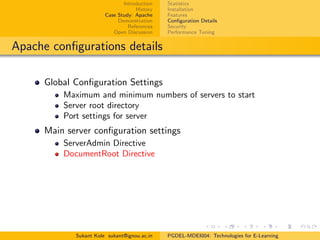 Introduction
History
Case Study: Apache
Demonstration
References
Open Discussion
Statistics
Installation
Features
Conﬁguration Details
Security
Performance Tuning
Apache conﬁgurations details
Global Conﬁguration Settings
Maximum and minimum numbers of servers to start
Server root directory
Port settings for server
Main server conﬁguration settings
ServerAdmin Directive
DocumentRoot Directive
Sukant Kole sukant@ignou.ac.in PGDEL-MDEI004: Technologies for E-Learning
 