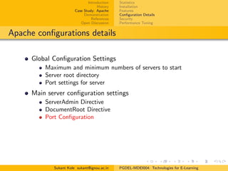Introduction
History
Case Study: Apache
Demonstration
References
Open Discussion
Statistics
Installation
Features
Conﬁguration Details
Security
Performance Tuning
Apache conﬁgurations details
Global Conﬁguration Settings
Maximum and minimum numbers of servers to start
Server root directory
Port settings for server
Main server conﬁguration settings
ServerAdmin Directive
DocumentRoot Directive
Port Conﬁguration
Sukant Kole sukant@ignou.ac.in PGDEL-MDEI004: Technologies for E-Learning
 
