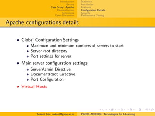 Introduction
History
Case Study: Apache
Demonstration
References
Open Discussion
Statistics
Installation
Features
Conﬁguration Details
Security
Performance Tuning
Apache conﬁgurations details
Global Conﬁguration Settings
Maximum and minimum numbers of servers to start
Server root directory
Port settings for server
Main server conﬁguration settings
ServerAdmin Directive
DocumentRoot Directive
Port Conﬁguration
Virtual Hosts
Sukant Kole sukant@ignou.ac.in PGDEL-MDEI004: Technologies for E-Learning
 