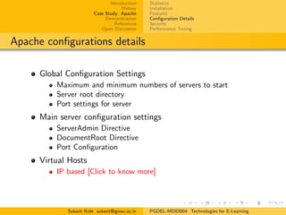 Introduction
History
Case Study: Apache
Demonstration
References
Open Discussion
Statistics
Installation
Features
Conﬁguration Details
Security
Performance Tuning
Apache conﬁgurations details
Global Conﬁguration Settings
Maximum and minimum numbers of servers to start
Server root directory
Port settings for server
Main server conﬁguration settings
ServerAdmin Directive
DocumentRoot Directive
Port Conﬁguration
Virtual Hosts
IP based [Click to know more]
Sukant Kole sukant@ignou.ac.in PGDEL-MDEI004: Technologies for E-Learning
 