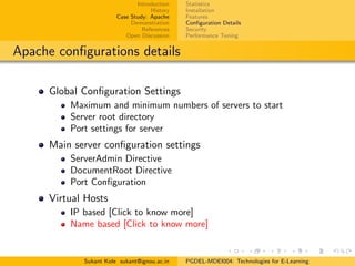 Introduction
History
Case Study: Apache
Demonstration
References
Open Discussion
Statistics
Installation
Features
Conﬁguration Details
Security
Performance Tuning
Apache conﬁgurations details
Global Conﬁguration Settings
Maximum and minimum numbers of servers to start
Server root directory
Port settings for server
Main server conﬁguration settings
ServerAdmin Directive
DocumentRoot Directive
Port Conﬁguration
Virtual Hosts
IP based [Click to know more]
Name based [Click to know more]
Sukant Kole sukant@ignou.ac.in PGDEL-MDEI004: Technologies for E-Learning
 