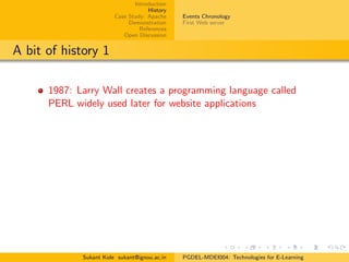 Introduction
History
Case Study: Apache
Demonstration
References
Open Discussion
Events Chronology
First Web server
A bit of history 1
1987: Larry Wall creates a programming language called
PERL widely used later for website applications
Sukant Kole sukant@ignou.ac.in PGDEL-MDEI004: Technologies for E-Learning
 